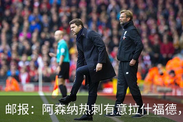 邮报：阿森纳热刺有意拉什福德，但他不太愿意再留在英超效力